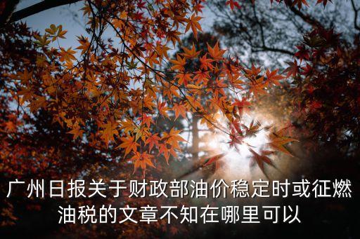 廣州財政保穩定，廣州日報關于財政部油價穩定時或征燃油稅的文章不知在哪里可以
