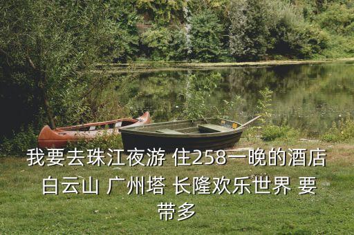 我要去珠江夜游 住258一晚的酒店 白云山 廣州塔 長(zhǎng)隆歡樂世界 要帶多