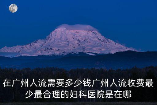 在廣州人流需要多少錢廣州人流收費最少最合理的婦科醫院是在哪