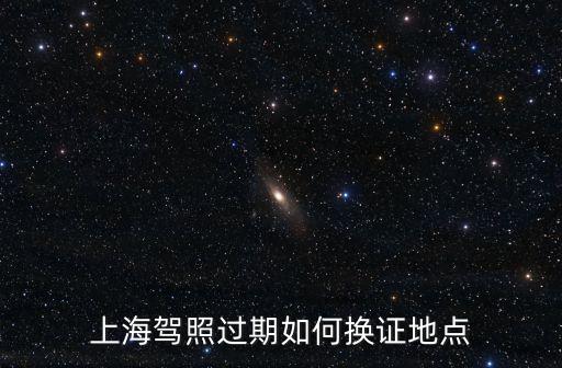 上海市駕駛證換證在哪里換，上海換駕駛證的地方有幾個