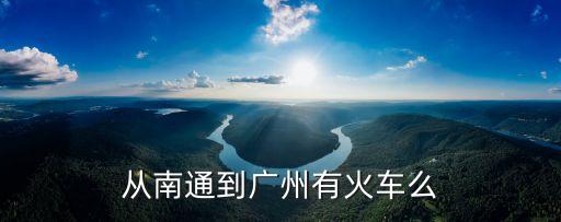 南通至廣州火車時刻表查詢，從南通到廣州有火車么