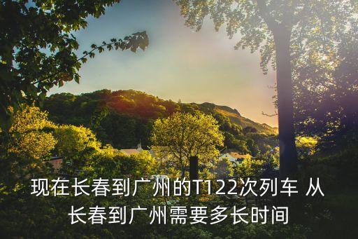 高鐵長春到廣州多久，現在長春到廣州的T122次列車 從長春到廣州需要多長時間