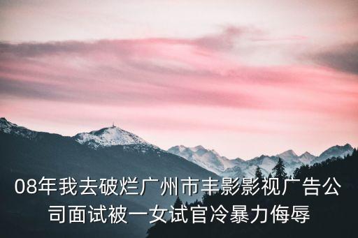 李春熙 廣州致誠，08年我去破爛廣州市豐影影視廣告公司面試被一女試官冷暴力侮辱