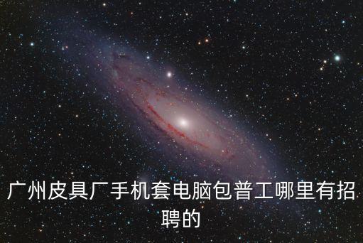 廣州小林皮具有限公司招聘，廣州皮具廠手機套電腦包普工哪里有招聘的