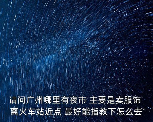 請問廣州哪里有夜市 主要是賣服飾 離火車站近點 最好能指教下怎么去