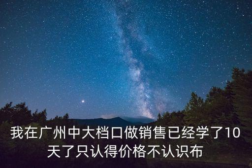 我在廣州中大檔口做銷售已經(jīng)學(xué)了10天了只認得價格不認識布