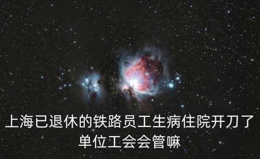 上海已退休的鐵路員工生病住院開刀了單位工會會管嘛