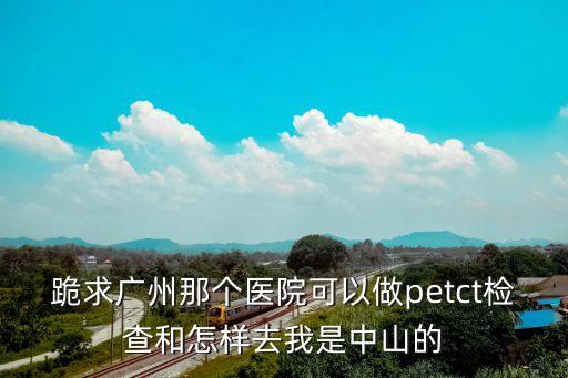跪求廣州那個醫院可以做petct檢查和怎樣去我是中山的