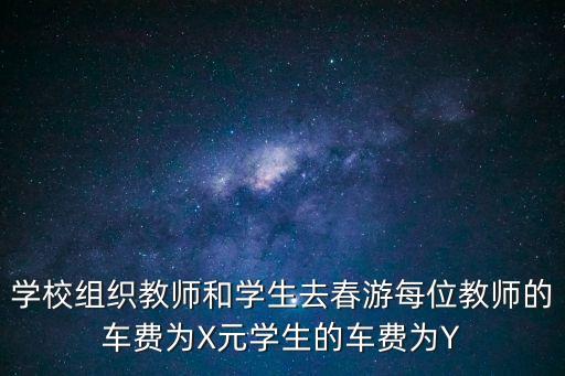 學校組織教師和學生去春游每位教師的車費為X元學生的車費為Y