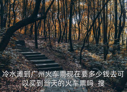 冷水灘至廣州火車票，冷水灘到廣州火車票現在要多少錢去可以買到當天的火車票嗎  搜