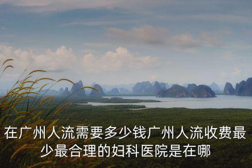 廣州墮胎費用都去 百信，在廣州人流需要多少錢廣州人流收費最少最合理的婦科醫院是在哪