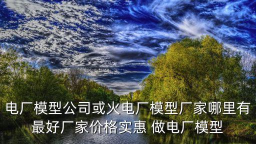 上海市發電廠模型，電廠模型公司或火電廠模型廠家哪里有最好廠家價格實惠 做電廠模型