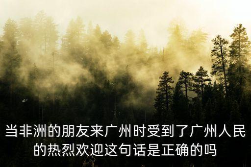 當(dāng)非洲的朋友來廣州時受到了廣州人民的熱烈歡迎這句話是正確的嗎