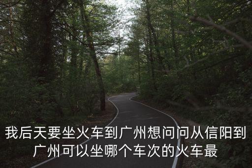 我后天要坐火車到廣州想問問從信陽到廣州可以坐哪個車次的火車最