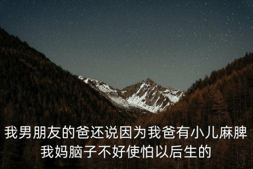 我男朋友的爸還說因為我爸有小兒麻脾我媽腦子不好使怕以后生的