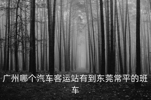 廣州哪個汽車站能到東莞常平，廣州哪個汽車客運站有到東莞常平的班車