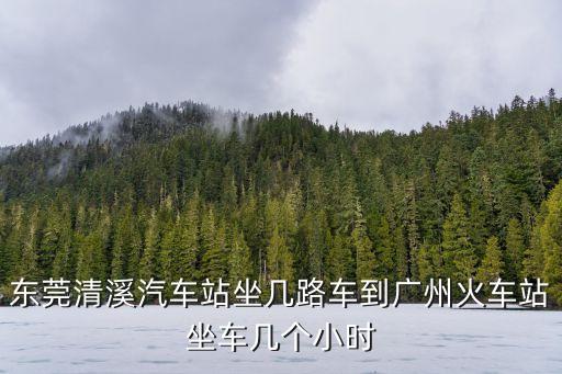 東莞清溪汽車站坐幾路車到廣州火車站坐車幾個小時