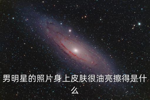 男明星的照片身上皮膚很油亮擦得是什么