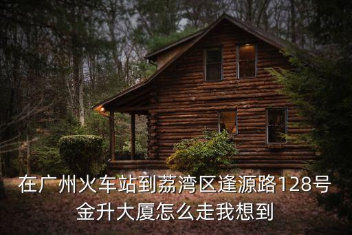 在廣州火車站到荔灣區逢源路128號金升大廈怎么走我想到