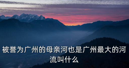 被譽為廣州的母親河也是廣州最大的河流是，廣州的母親河是哪條河