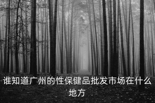 誰知道廣州的性保健品批發(fā)市場(chǎng)在什么地方