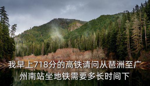 我早上718分的高鐵請問從琶洲至廣州南站坐地鐵需要多長時間下