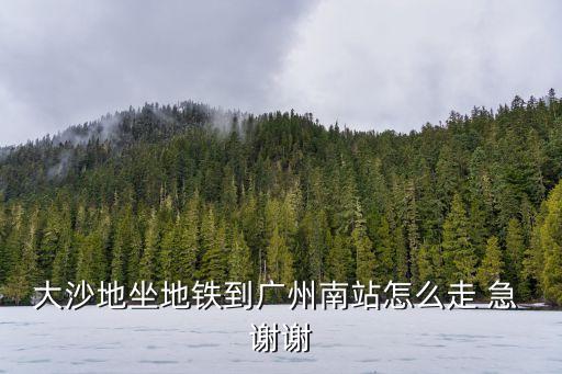 大沙地坐地鐵到廣州南站怎么走 急 謝謝