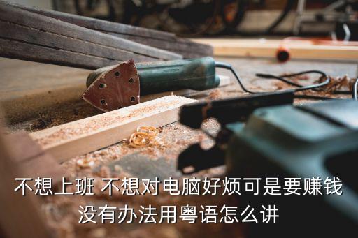 不想上班 不想對電腦好煩可是要賺錢沒有辦法用粵語怎么講