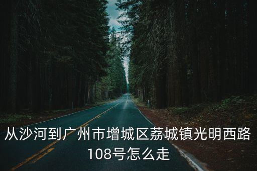 從沙河到廣州市增城區荔城鎮光明西路108號怎么走
