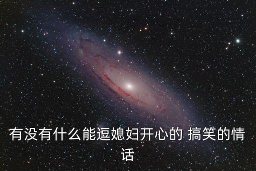有沒有什么能逗媳婦開心的 搞笑的情話