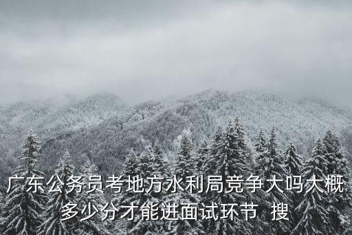 廣東公務員考地方水利局競爭大嗎大概多少分才能進面試環節  搜