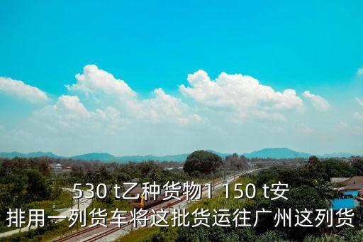 530 t乙種貨物1 150 t安排用一列貨車將這批貨運(yùn)往廣州這列貨