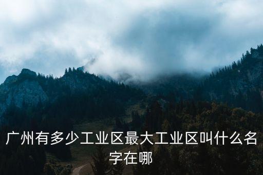 廣州有多少工業(yè)區(qū)最大工業(yè)區(qū)叫什么名字在哪