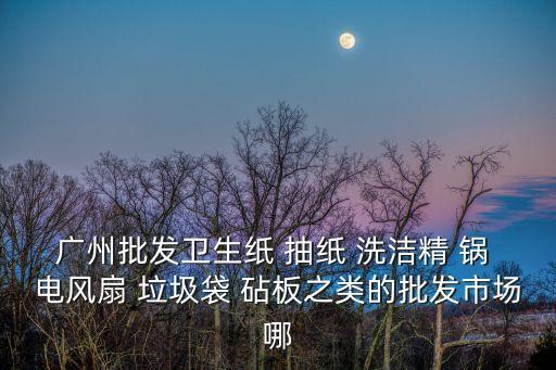 廣州批發(fā)衛(wèi)生紙 抽紙 洗潔精 鍋 電風(fēng)扇 垃圾袋 砧板之類的批發(fā)市場哪