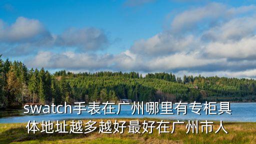 swatch手表在廣州哪里有專柜具體地址越多越好最好在廣州市人