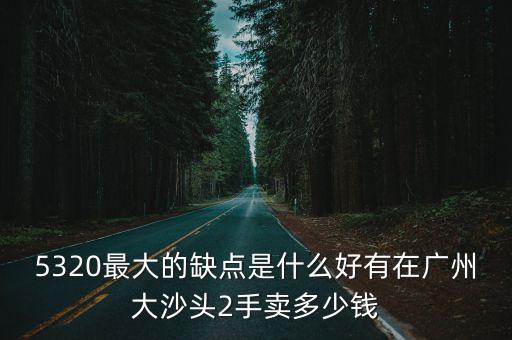5320最大的缺點是什么好有在廣州大沙頭2手賣多少錢