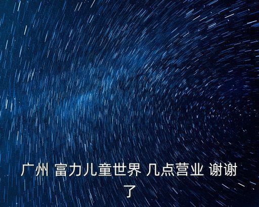 廣州 富力兒童世界 幾點營業 謝謝了