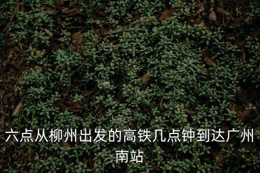柳州到廣州南站多久時間表，六點從柳州出發的高鐵幾點鐘到達廣州南站