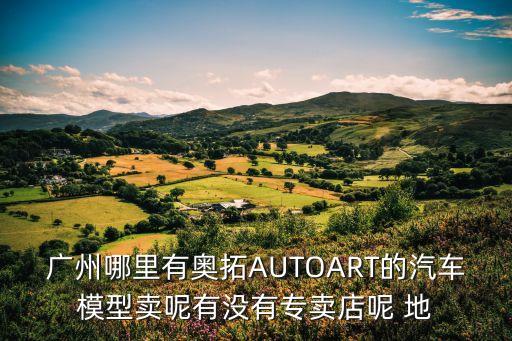 廣州哪里有奧拓AUTOART的汽車模型賣呢有沒有專賣店呢 地