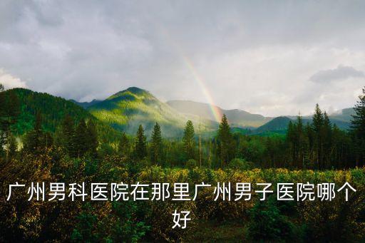 廣州男科醫(yī)院在那里廣州男子醫(yī)院哪個(gè)好
