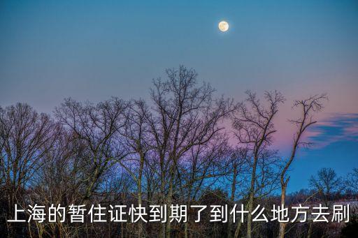 上海的暫住證快到期了到什么地方去刷