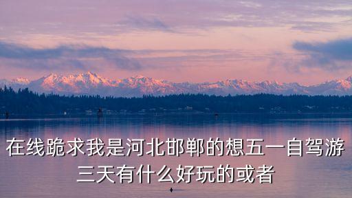 在線跪求我是河北邯鄲的想五一自駕游三天有什么好玩的或者