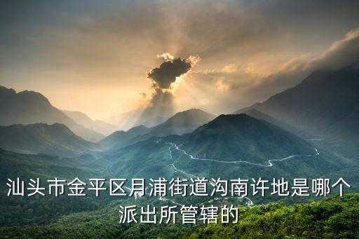 許地，汕頭市金平區月浦街道溝南許地是哪個派出所管轄的