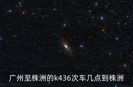 廣州至株洲的k436次車幾點到株洲