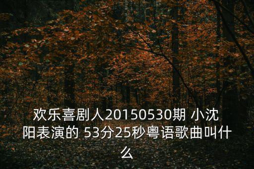 歡樂喜劇人20150530期 小沈陽表演的 53分25秒粵語歌曲叫什么