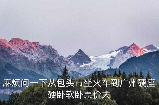 麻煩問(wèn)一下從包頭市坐火車(chē)到廣州硬座硬臥軟臥票價(jià)大