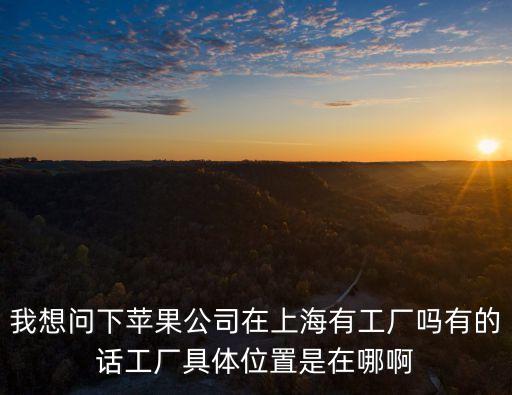 我想問下蘋果公司在上海有工廠嗎有的話工廠具體位置是在哪啊