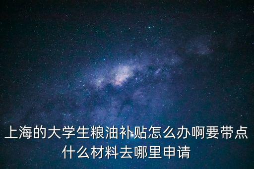 上海的大學生糧油補貼怎么辦啊要帶點什么材料去哪里申請