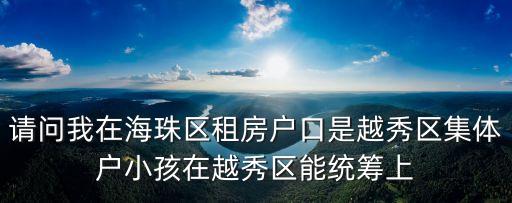 廣州新聞租房可以入學，請問我在海珠區租房戶口是越秀區集體戶小孩在越秀區能統籌上