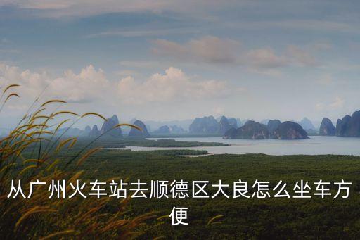 從廣州火車站去順德區大良怎么坐車方便